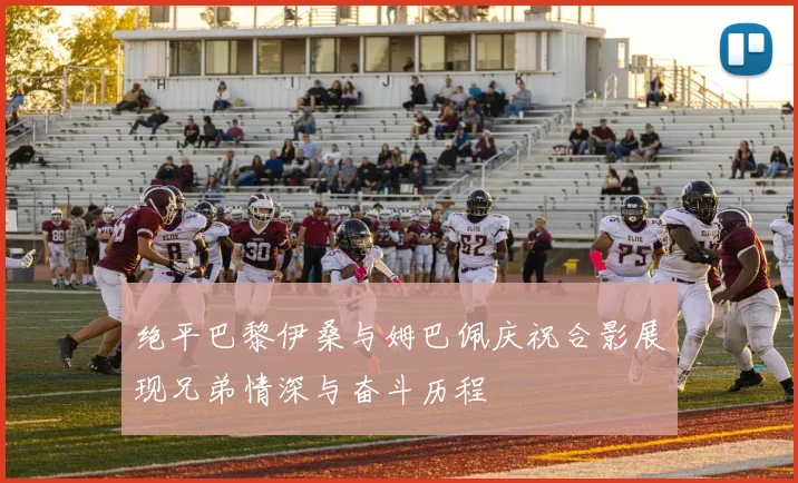 绝平巴黎伊桑与姆巴佩庆祝合影展现兄弟情深与奋斗历程