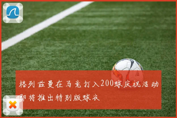 格列兹曼在马竞打入200球庆祝活动即将推出特别版球衣