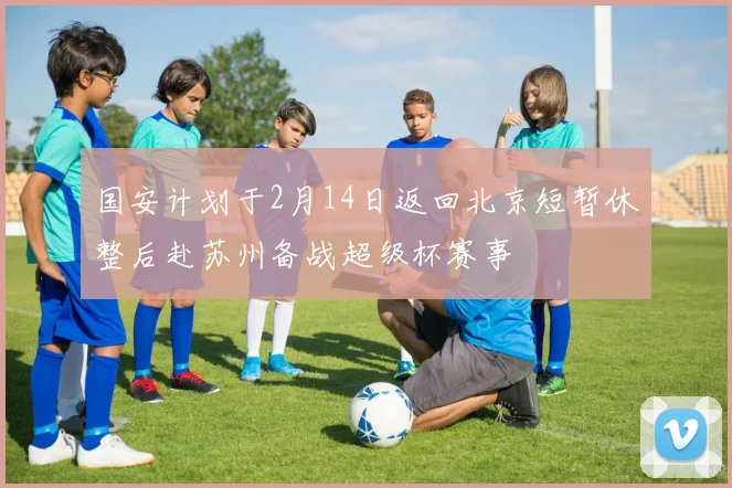 国安计划于2月14日返回北京短暂休整后赴苏州备战超级杯赛事