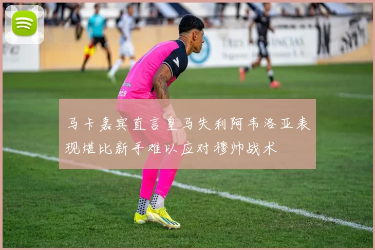 马卡嘉宾直言皇马失利阿韦洛亚表现堪比新手难以应对穆帅战术