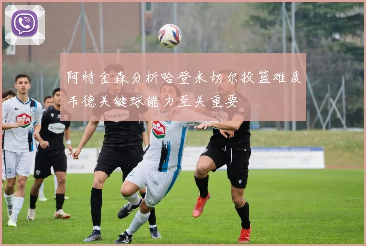 阿特金森分析哈登米切尔投篮难度韦德关键球能力至关重要