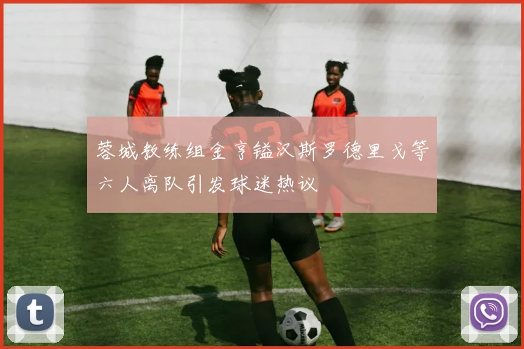 蓉城教练组金亨镒汉斯罗德里戈等六人离队引发球迷热议