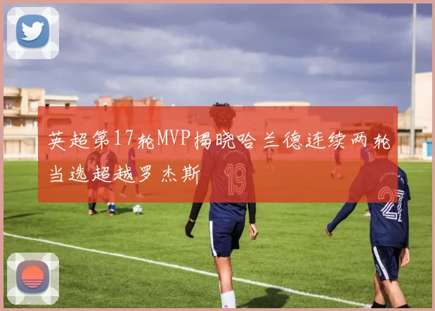 英超第17轮MVP揭晓哈兰德连续两轮当选超越罗杰斯