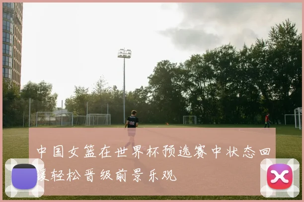 中国女篮在世界杯预选赛中状态回暖轻松晋级前景乐观