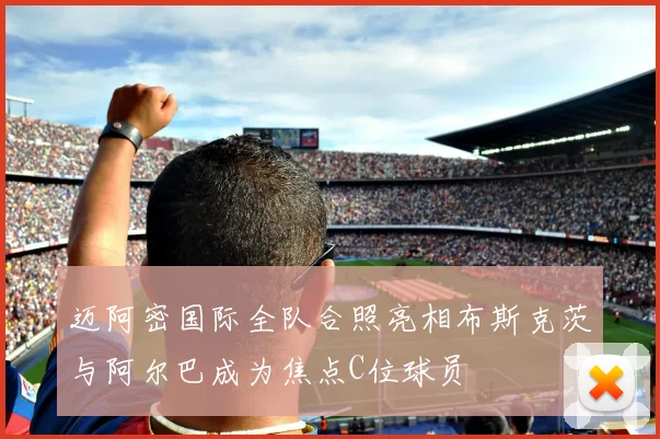 迈阿密国际全队合照亮相布斯克茨与阿尔巴成为焦点C位球员