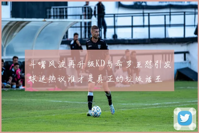 斗嘴风波再升级KD与希罗互怼引发球迷热议谁才是真正的垃圾话王