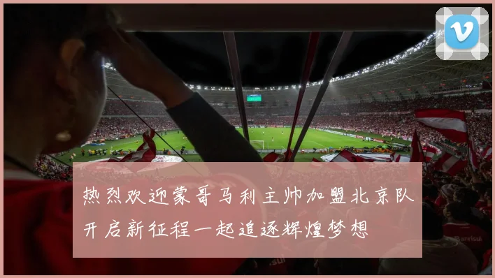 热烈欢迎蒙哥马利主帅加盟北京队开启新征程一起追逐辉煌梦想