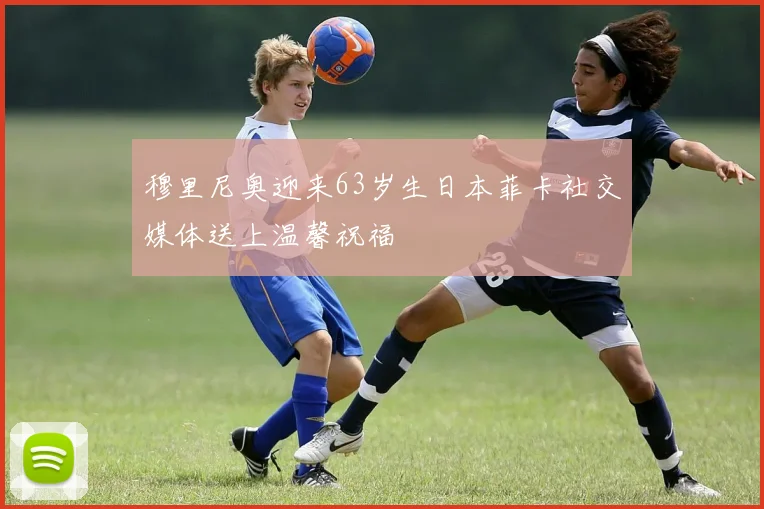 穆里尼奥迎来63岁生日本菲卡社交媒体送上温馨祝福
