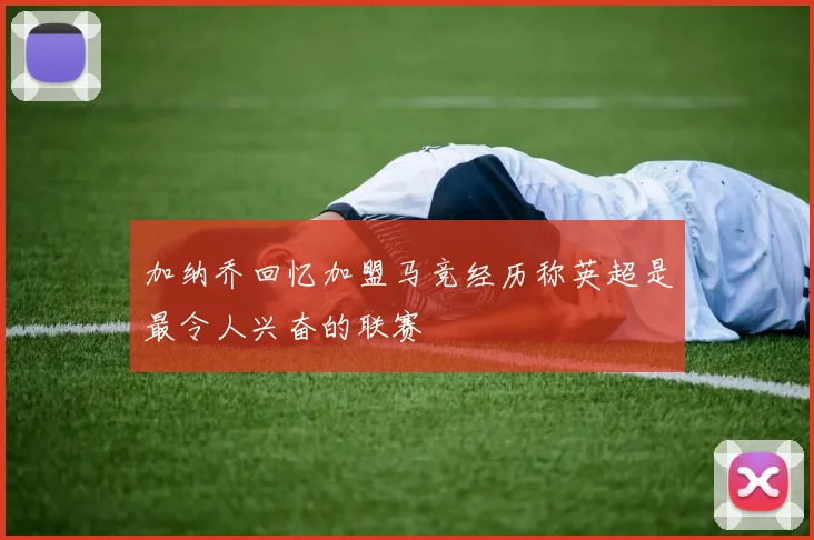 加纳乔回忆加盟马竞经历称英超是最令人兴奋的联赛