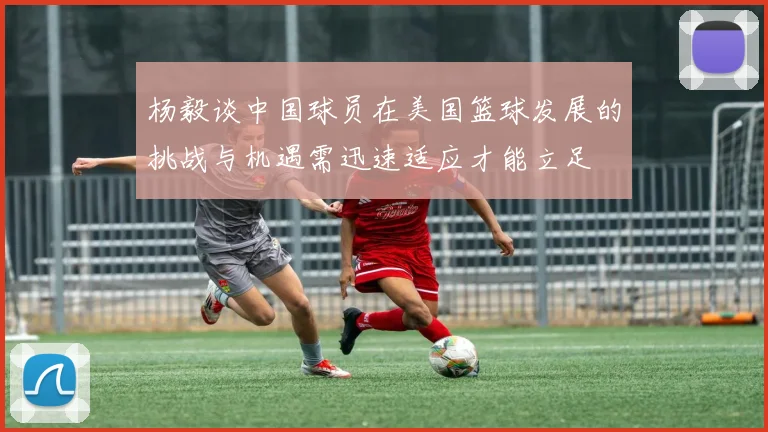 杨毅谈中国球员在美国篮球发展的挑战与机遇需迅速适应才能立足
