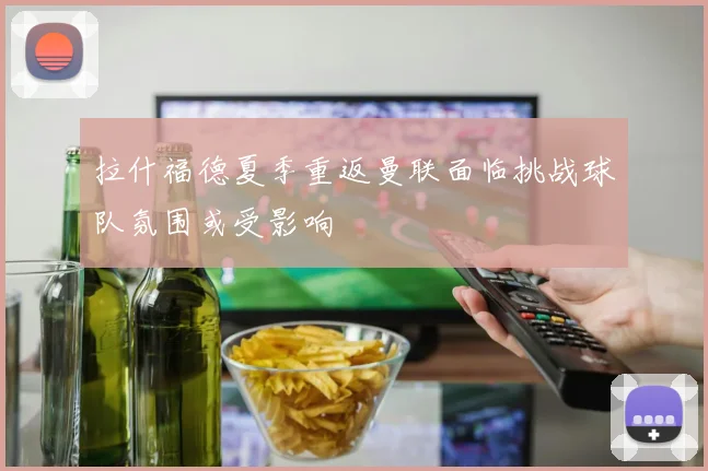 拉什福德夏季重返曼联面临挑战球队氛围或受影响