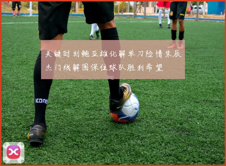 关键时刻鲍亚雄化解单刀险情朱辰杰门线解围保住球队胜利希望