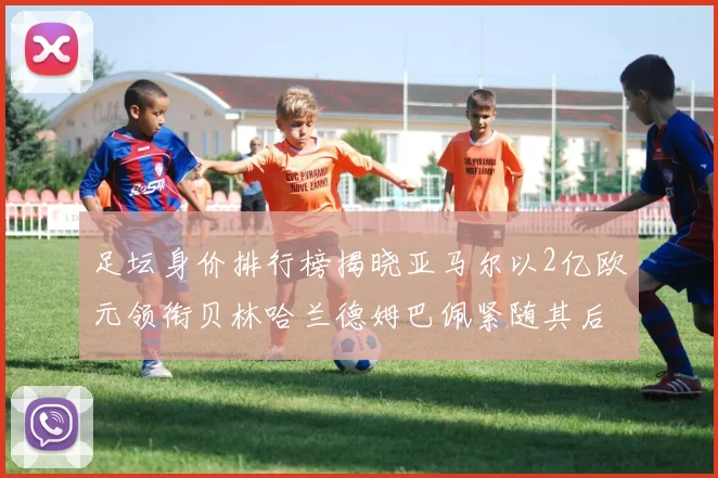 足坛身价排行榜揭晓亚马尔以2亿欧元领衔贝林哈兰德姆巴佩紧随其后