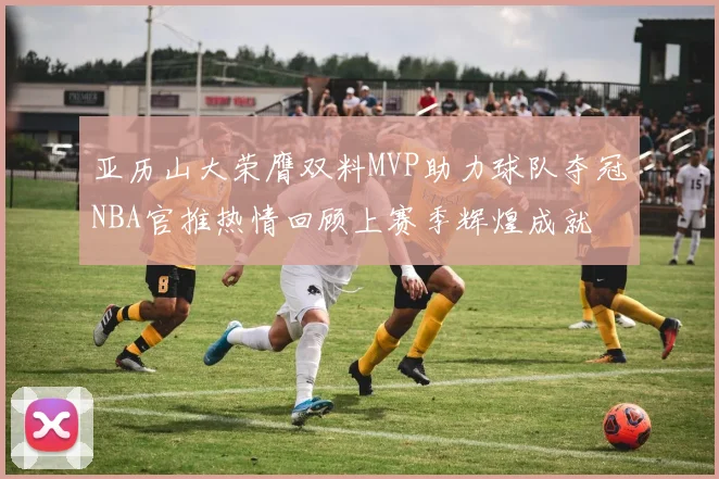 亚历山大荣膺双料MVP助力球队夺冠NBA官推热情回顾上赛季辉煌成就