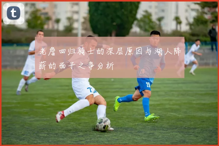 老詹回归骑士的深层原因与湖人降薪的面子之争分析