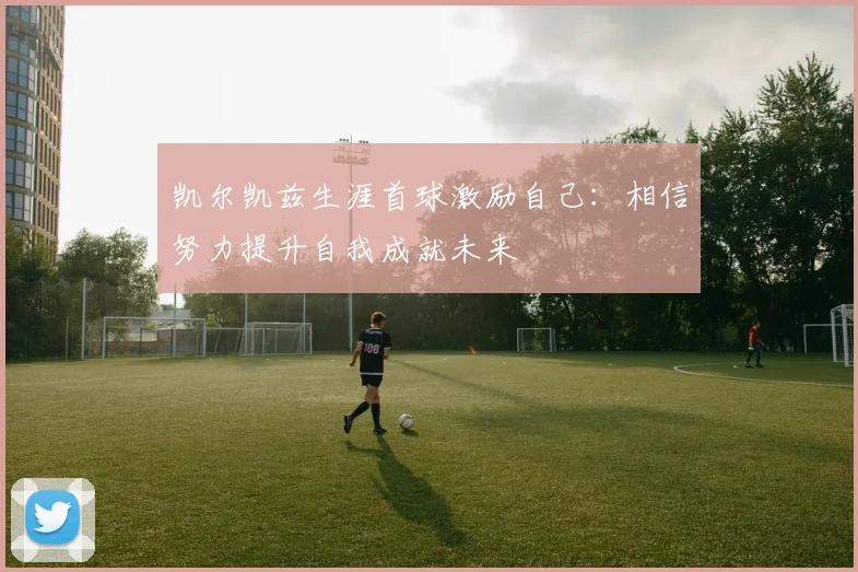 凯尔凯兹生涯首球激励自己：相信努力提升自我成就未来