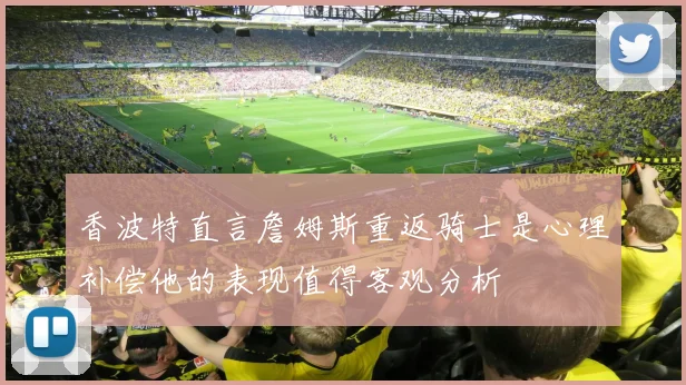 香波特直言詹姆斯重返骑士是心理补偿他的表现值得客观分析