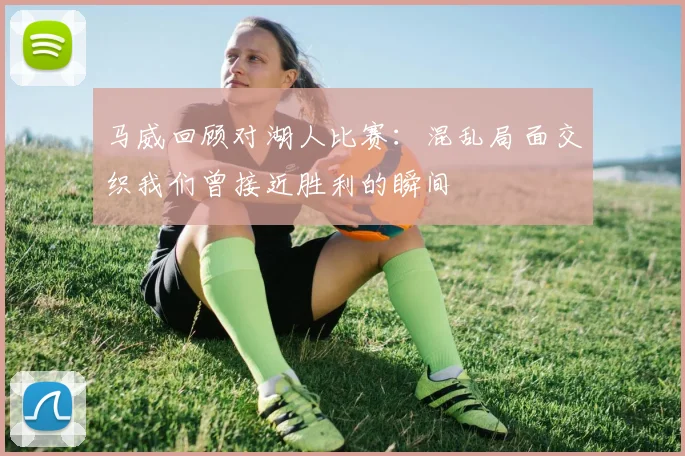 马威回顾对湖人比赛：混乱局面交织我们曾接近胜利的瞬间