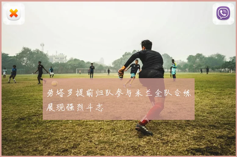 劳塔罗提前归队参与米兰全队合练展现强烈斗志