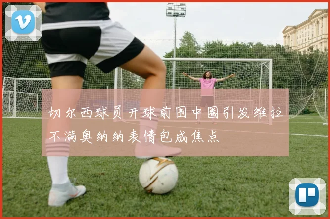 切尔西球员开球前围中圈引发维拉不满奥纳纳表情包成焦点