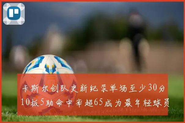 卡斯尔创队史新纪录单场至少30分10板5助命中率超65成为最年轻球员