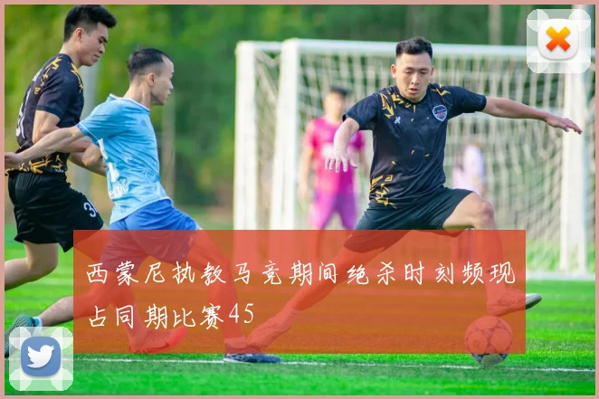 西蒙尼执教马竞期间绝杀时刻频现占同期比赛45