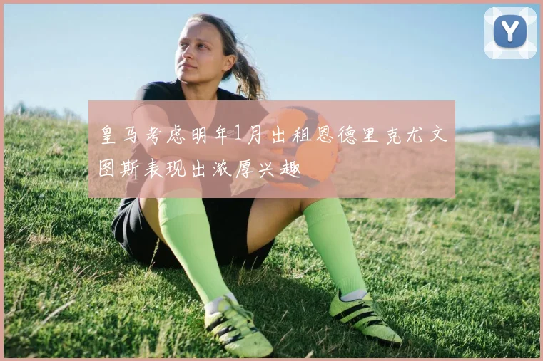 皇马考虑明年1月出租恩德里克尤文图斯表现出浓厚兴趣