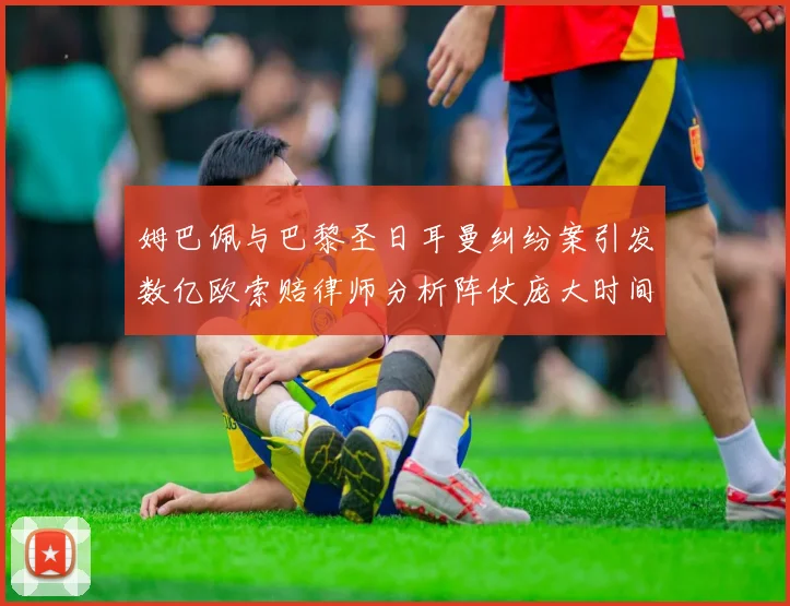 姆巴佩与巴黎圣日耳曼纠纷案引发数亿欧索赔律师分析阵仗庞大时间漫长
