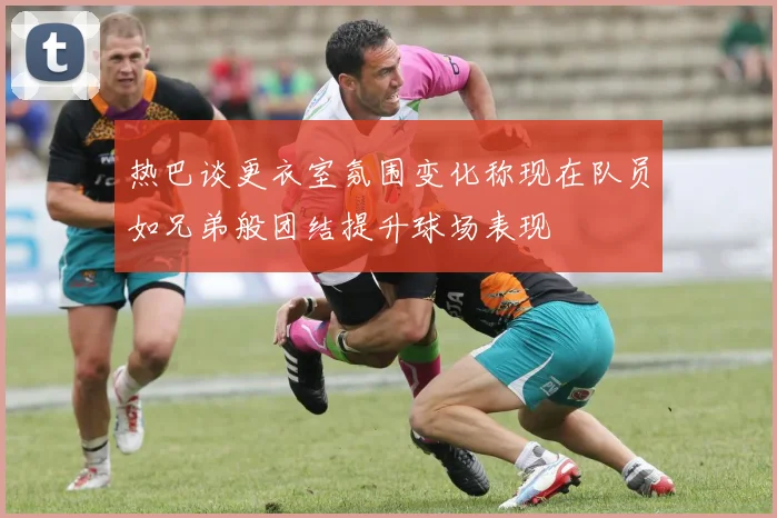 热巴谈更衣室氛围变化称现在队员如兄弟般团结提升球场表现