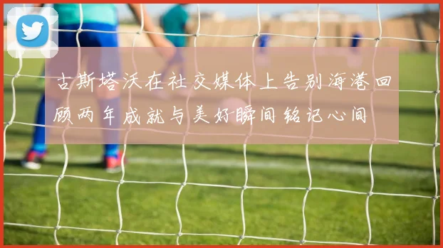 古斯塔沃在社交媒体上告别海港回顾两年成就与美好瞬间铭记心间
