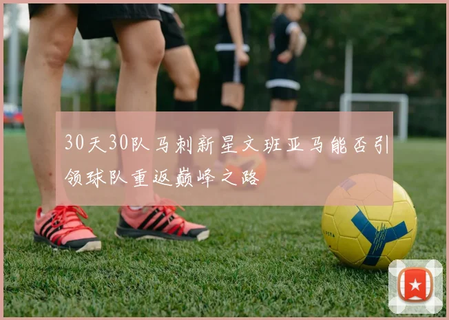 30天30队马刺新星文班亚马能否引领球队重返巅峰之路